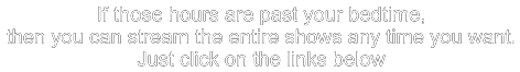 If those hours are past your bedtime, then you can stream the entire shows any time you want. Just click on the links below